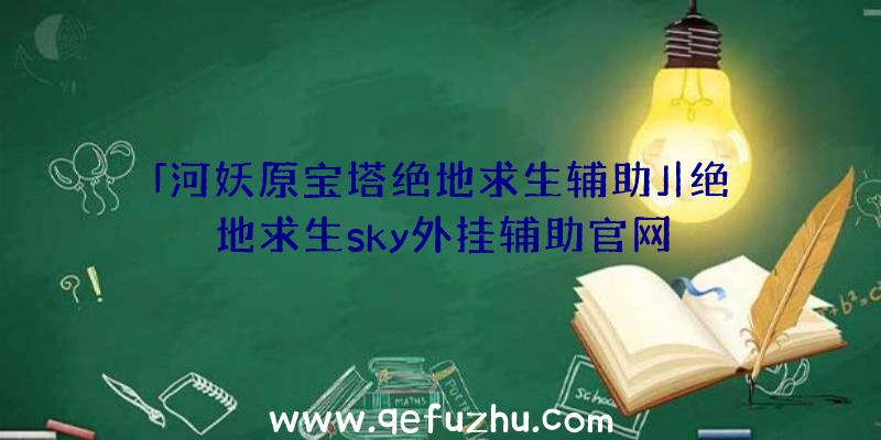 「河妖原宝塔绝地求生辅助」|绝地求生sky外挂辅助官网